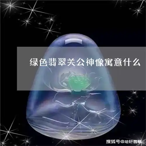 绿色翡翠关公神像寓意什么绿色翡翠关公神像寓意什么